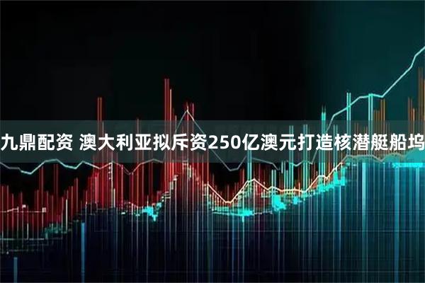 九鼎配资 澳大利亚拟斥资250亿澳元打造核潜艇船坞