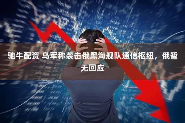 驰牛配资 乌军称袭击俄黑海舰队通信枢纽，俄暂无回应