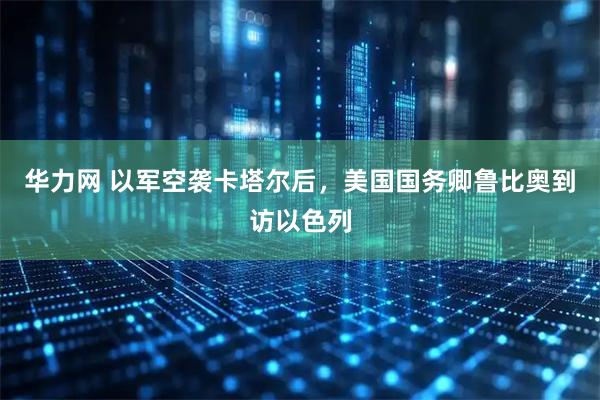华力网 以军空袭卡塔尔后，美国国务卿鲁比奥到访以色列