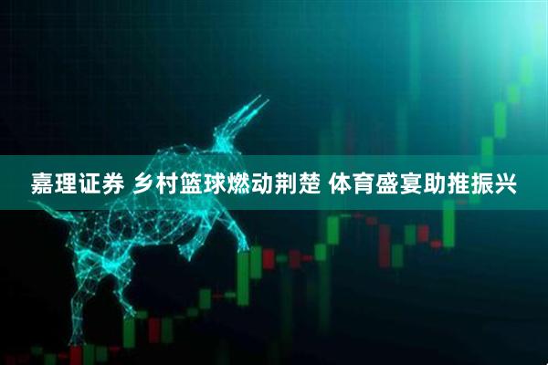 嘉理证券 乡村篮球燃动荆楚 体育盛宴助推振兴