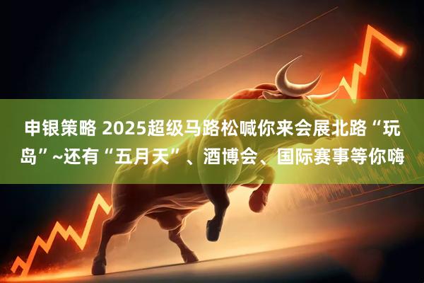申银策略 2025超级马路松喊你来会展北路“玩岛”~还有“五月天”、酒博会、国际赛事等你嗨