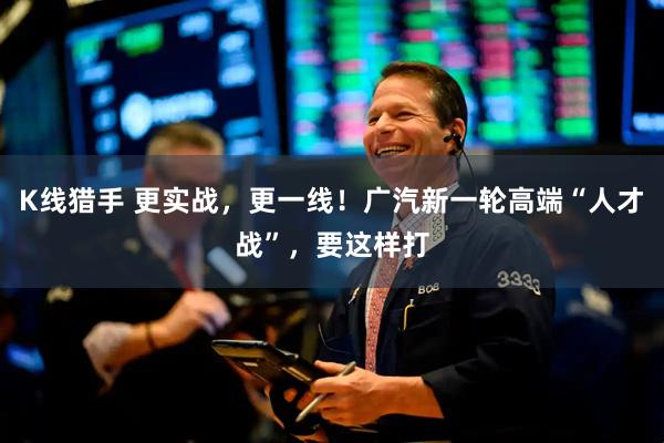 K线猎手 更实战，更一线！广汽新一轮高端“人才战”，要这样打