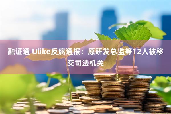 融证通 Ulike反腐通报：原研发总监等12人被移交司法机关