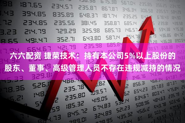 六六配资 捷荣技术：持有本公司5%以上股份的股东、董事、高级管理人员不存在违规减持的情况