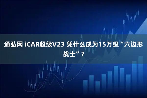 通弘网 iCAR超级V23 凭什么成为15万级“六边形战士”？