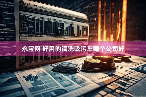永宝网 好用的清洗吸污车哪个公司好
