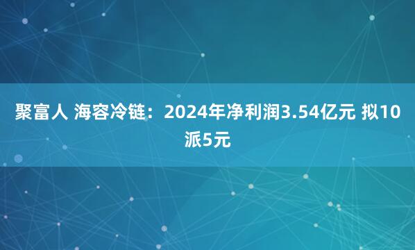 聚富人 海容冷链：2024年净利润3.54亿元 拟10派5元