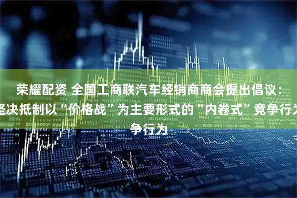 荣耀配资 全国工商联汽车经销商商会提出倡议：坚决抵制以“价格战”为主要形式的“内卷式”竞争行为