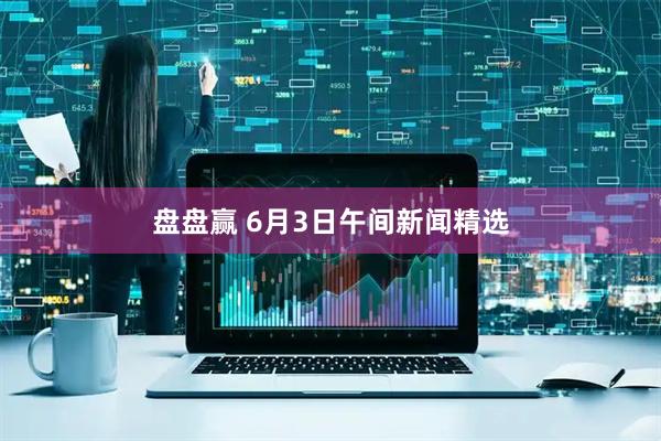 盘盘赢 6月3日午间新闻精选