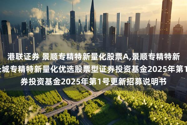 港联证券 景顺专精特新量化股票A,景顺专精特新量化股票C: 景顺长城专精特新量化优选股票型证券投资基金2025年第1号更新招募说明书