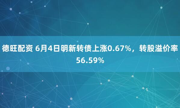 德旺配资 6月4日明新转债上涨0.67%，转股溢价率56.59%