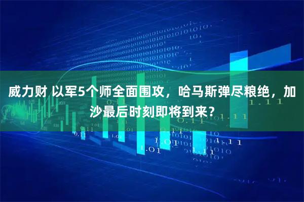 威力财 以军5个师全面围攻，哈马斯弹尽粮绝，加沙最后时刻即将到来？