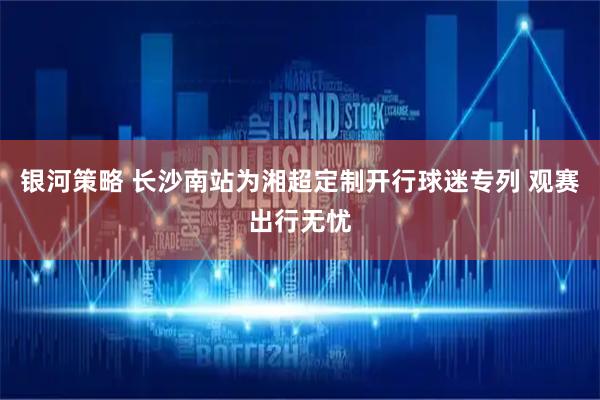 银河策略 长沙南站为湘超定制开行球迷专列 观赛出行无忧