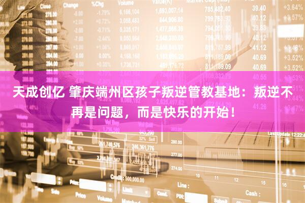 天成创亿 肇庆端州区孩子叛逆管教基地：叛逆不再是问题，而是快乐的开始！