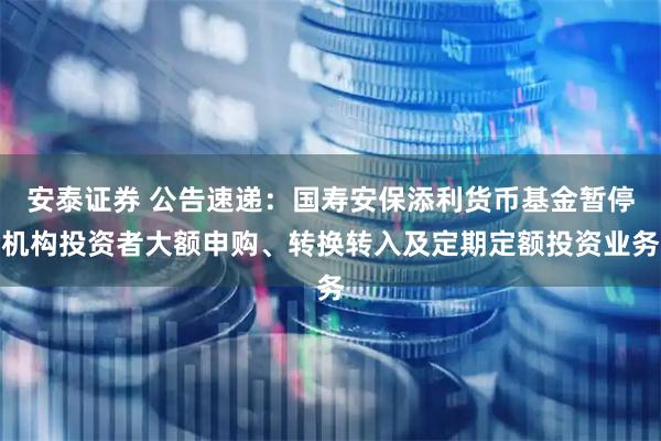 安泰证券 公告速递：国寿安保添利货币基金暂停机构投资者大额申购、转换转入及定期定额投资业务
