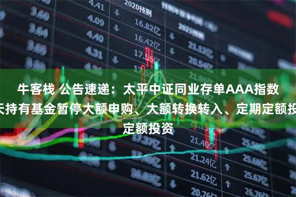 牛客栈 公告速递：太平中证同业存单AAA指数7天持有基金暂停大额申购、大额转换转入、定期定额投资