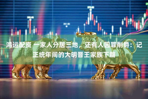 鸿运配资 一家人分居三地，还有人因罪削爵：记正统年间的大明晋王家族下篇