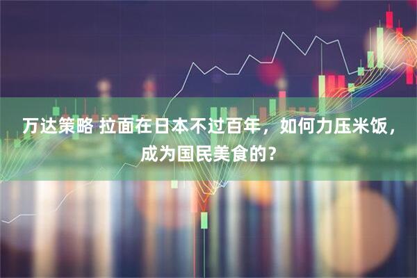 万达策略 拉面在日本不过百年，如何力压米饭，成为国民美食的？