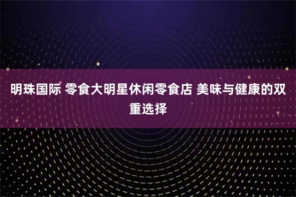明珠国际 零食大明星休闲零食店 美味与健康的双重选择