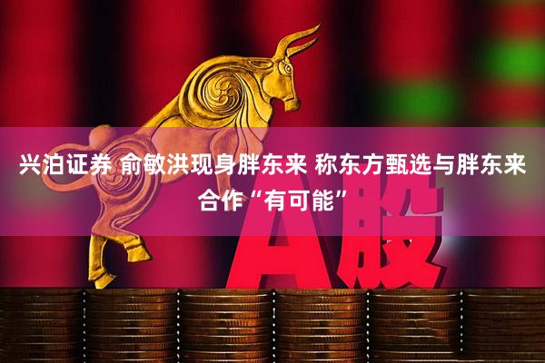兴泊证券 俞敏洪现身胖东来 称东方甄选与胖东来合作“有可能”