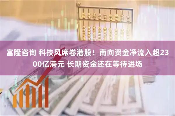 富隆咨询 科技风席卷港股！南向资金净流入超2300亿港元 长期资金还在等待进场