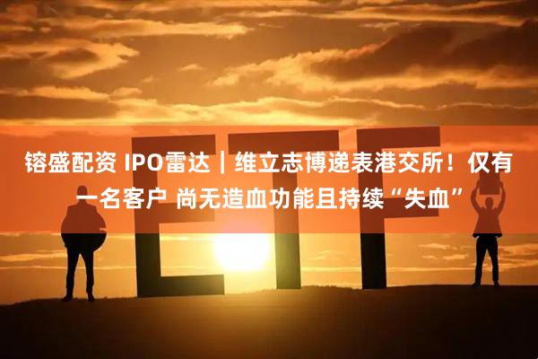 镕盛配资 IPO雷达｜维立志博递表港交所！仅有一名客户 尚无造血功能且持续“失血”