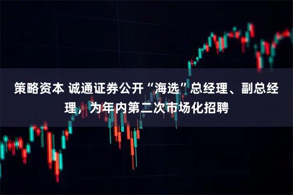 策略资本 诚通证券公开“海选”总经理、副总经理，为年内第二次市场化招聘