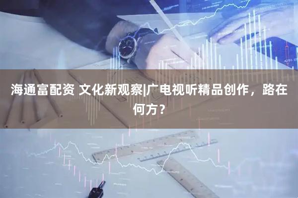 海通富配资 文化新观察|广电视听精品创作,路在何方?