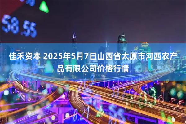 佳禾资本 2025年5月7日山西省太原市河西农产品有限公司价格行情