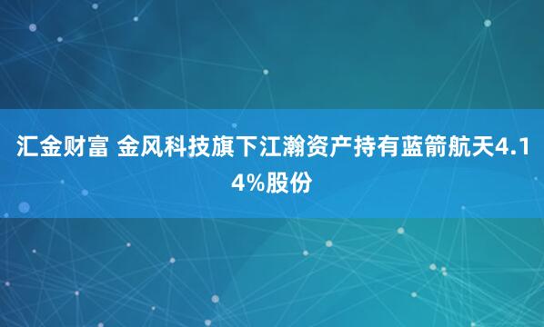 汇金财富 金风科技旗下江瀚资产持有蓝箭航天4.14%股份