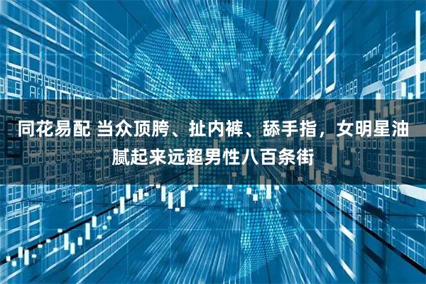 同花易配 当众顶胯、扯内裤、舔手指，女明星油腻起来远超男性八百条街