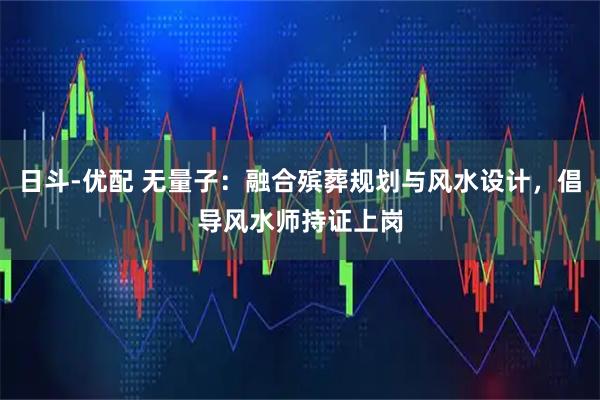 日斗-优配 无量子：融合殡葬规划与风水设计，倡导风水师持证上岗