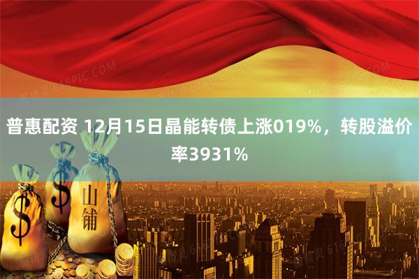 普惠配资 12月15日晶能转债上涨019%，转股溢价率3931%