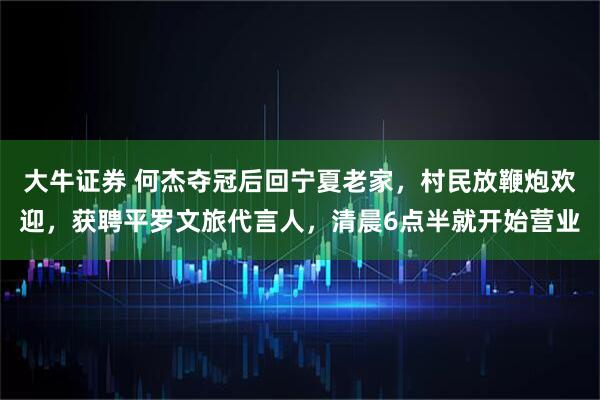 大牛证券 何杰夺冠后回宁夏老家，村民放鞭炮欢迎，获聘平罗文旅代言人，清晨6点半就开始营业
