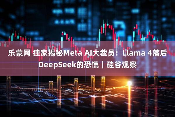 乐蒙网 独家揭秘Meta AI大裁员:Llama 4落后DeepSeek的恐慌|硅谷观察