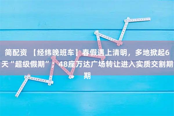 简配资 【经纬晚班车】春假遇上清明,多地掀起6天“超级假期”;48座万达广场转让进入实质交割期