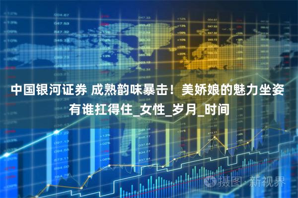 中国银河证券 成熟韵味暴击！美娇娘的魅力坐姿 有谁扛得住_女性_岁月_时间