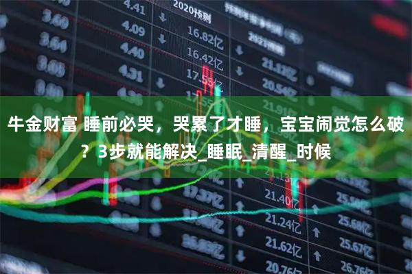 牛金财富 睡前必哭，哭累了才睡，宝宝闹觉怎么破？3步就能解决_睡眠_清醒_时候