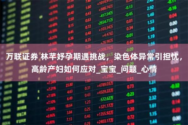 万联证券 林芊妤孕期遇挑战，染色体异常引担忧，高龄产妇如何应对_宝宝_问题_心情