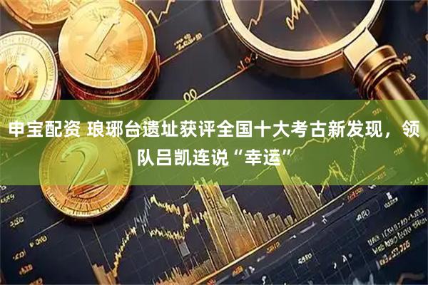 申宝配资 琅琊台遗址获评全国十大考古新发现，领队吕凯连说“幸运”
