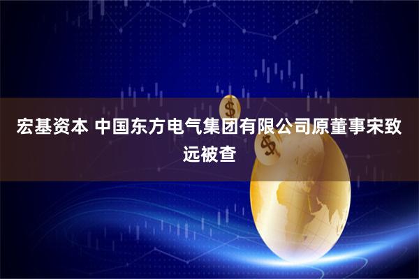 宏基资本 中国东方电气集团有限公司原董事宋致远被查