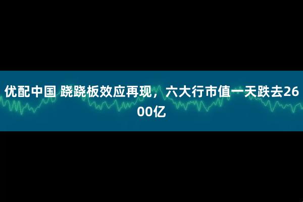 优配中国 跷跷板效应再现，六大行市值一天跌去2600亿