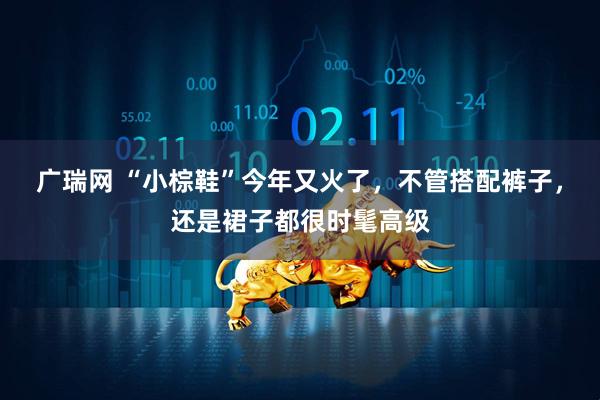 广瑞网 “小棕鞋”今年又火了，不管搭配裤子，还是裙子都很时髦高级