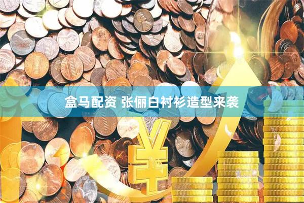 盒马配资 张俪白衬衫造型来袭